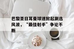 米兰体育-巴黎圣日耳曼球迷掀起涮选风波，“最佳射手”争论不断